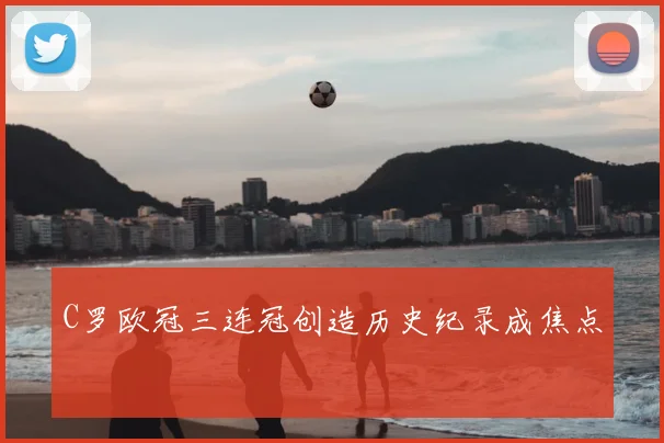 C罗欧冠三连冠创造历史纪录成焦点