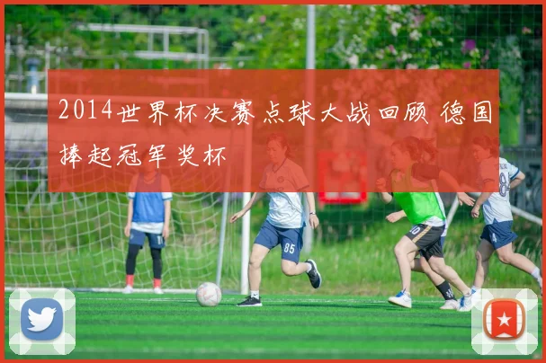 2014世界杯决赛点球大战回顾 德国捧起冠军奖杯