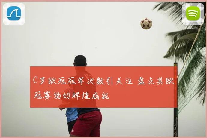 C罗欧冠冠军次数引关注 盘点其欧冠赛场的辉煌成就