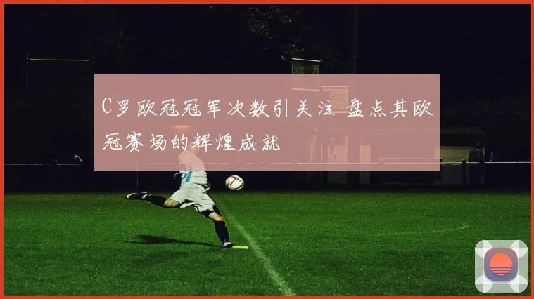 C罗欧冠冠军次数引关注 盘点其欧冠赛场的辉煌成就