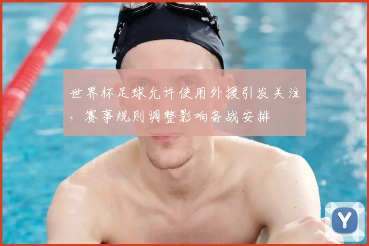 世界杯足球允许使用外援引发关注，赛事规则调整影响备战安排