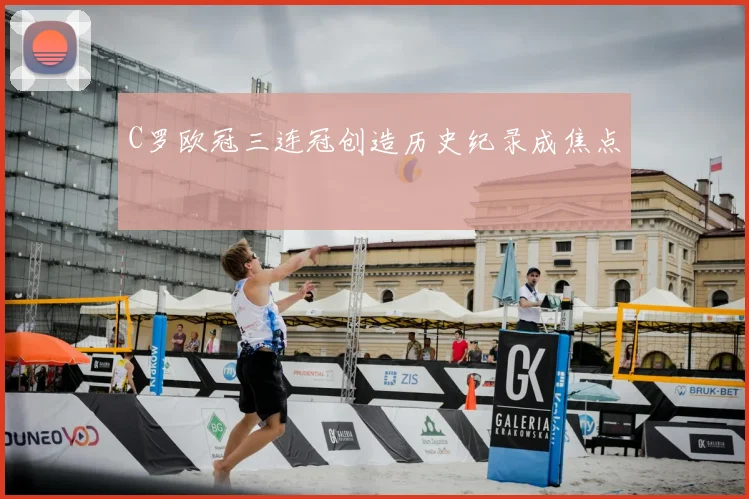 C罗欧冠三连冠创造历史纪录成焦点