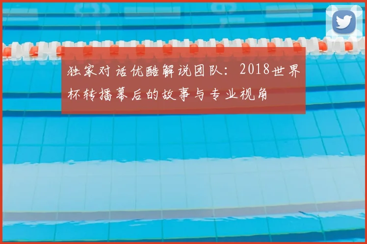 独家对话优酷解说团队:2018世界杯转播幕后的故事与专业视角