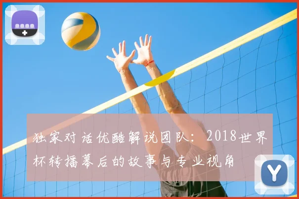 独家对话优酷解说团队:2018世界杯转播幕后的故事与专业视角