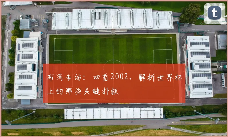 布冯专访：回首2002，解析世界杯上的那些关键扑救