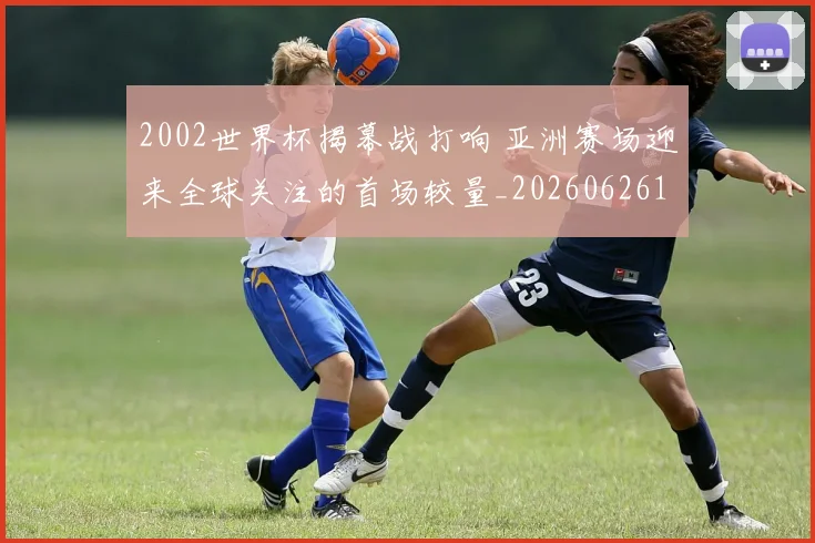 2002世界杯揭幕战打响 亚洲赛场迎来全球关注的首场较量_20260626100228