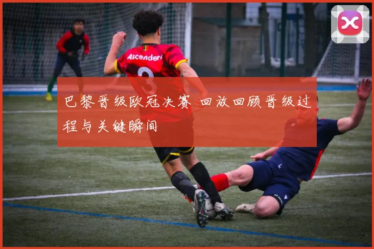 巴黎晋级欧冠决赛 回放回顾晋级过程与关键瞬间