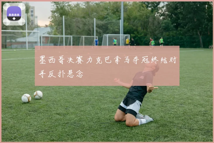 墨西哥决赛力克巴拿马夺冠终结对手反扑悬念