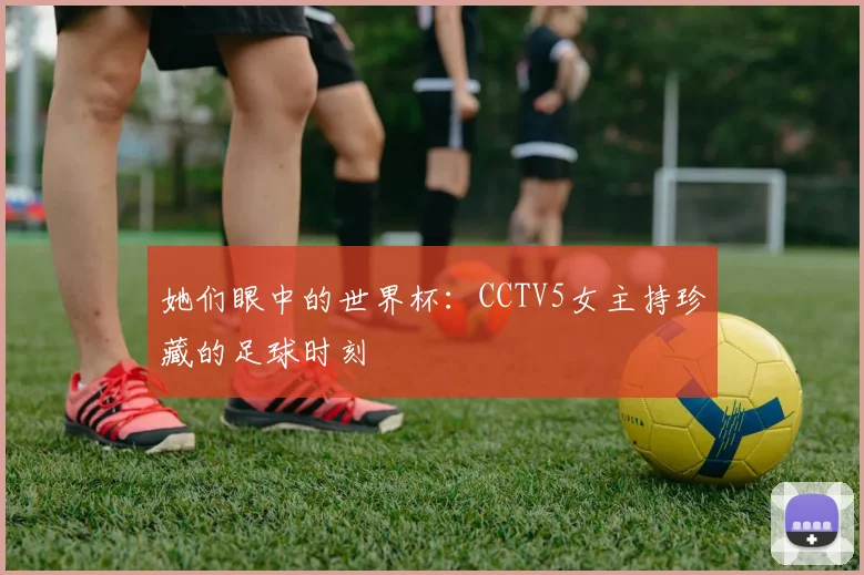 她们眼中的世界杯:CCTV5女主持珍藏的足球时刻