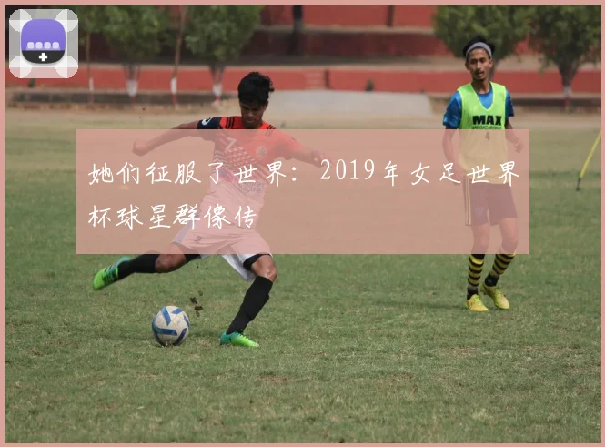 她们征服了世界:2019年女足世界杯球星群像传