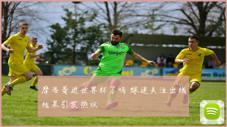 摩洛哥进世界杯了吗 球迷关注出线结果引发热议