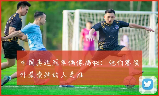 中国奥运冠军偶像揭秘：他们赛场外最崇拜的人是谁