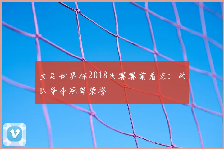 女足世界杯2018决赛赛前看点:两队争夺冠军荣誉