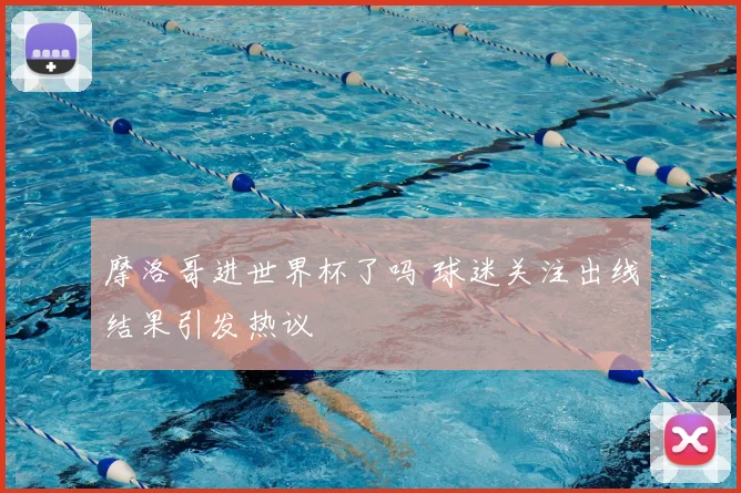 摩洛哥进世界杯了吗 球迷关注出线结果引发热议