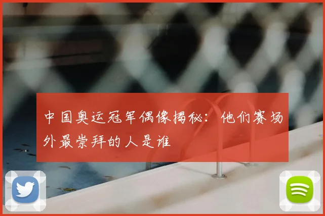 中国奥运冠军偶像揭秘：他们赛场外最崇拜的人是谁