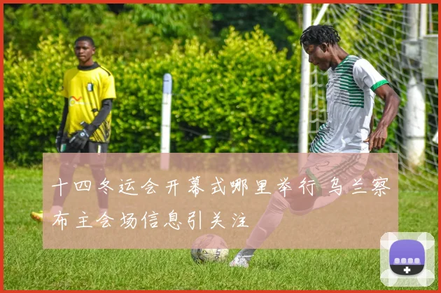十四冬运会开幕式哪里举行 乌兰察布主会场信息引关注
